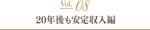 Vol.08 20年後も安定収入編